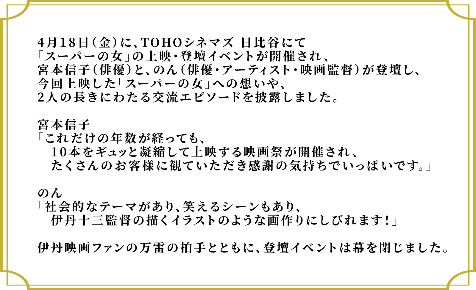 4月18日（金）に、TOHOシネマズ 日比谷にて「スーパーの女」の上映・登壇イベントが開催され、宮本信子（俳優）と、のん（俳優・アーティスト・映画監督）が登壇し、今回上映した「スーパーの女」への想いや、2人の長きにわたる交流エピソードを披露しました。宮本信子「これだけの年数が経っても、10本をギュッと凝縮して上映する映画祭が開催され、たくさんのお客様に観ていただき感謝の気持ちでいっぱいです。」のん「社会的なテーマがあり、笑えるシーンもあり、　伊丹十三監督の描くイラストのような画作りにしびれます！」伊丹映画ファンの万雷の拍手とともに、登壇イベントは幕を閉じました。